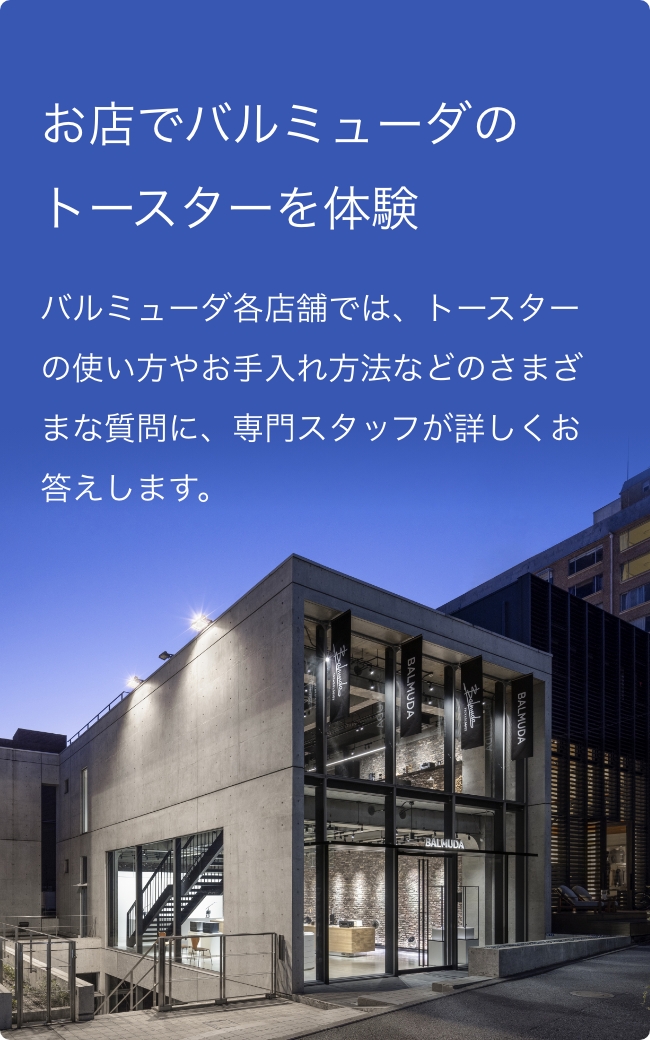 お店でバルミューダのトーストを体験 バルミューダ各店舗では、トースターの使い方やお手入れ方法などのさまざまな質問に、専門スタッフが詳しくお答えします。